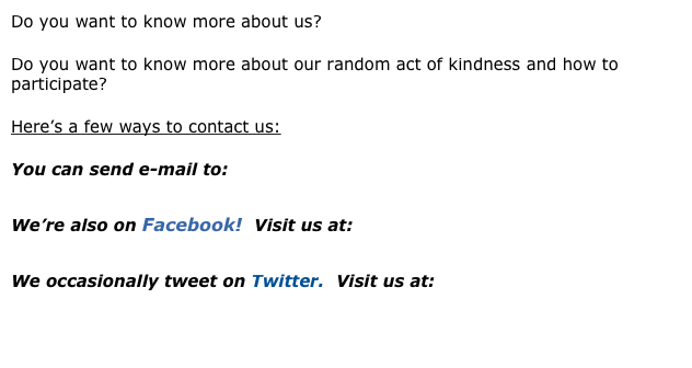 Do you want to know more about us? 
Do you want to know more about our random act of kindness and how to participate?
Here’s a few ways to contact us:
You can send e-mail to:
           michelle@karensgift.org
We’re also on Facebook!  Visit us at:
           Karen’s Gift on Facebook
We occasionally tweet on Twitter.  Visit us at:
           Karen’s Gift on Twitter

